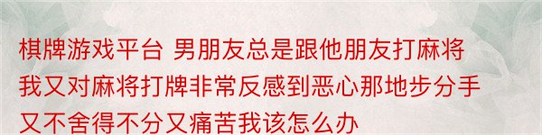 棋牌游戏平台 男朋友总是跟他朋友打麻将我又对麻将打牌非常反感到恶心那地步分手又不舍得不分又痛苦我该怎么办