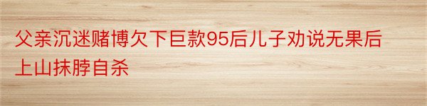 父亲沉迷赌博欠下巨款95后儿子劝说无果后上山抹脖自杀