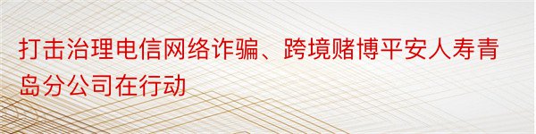 打击治理电信网络诈骗、跨境赌博平安人寿青岛分公司在行动