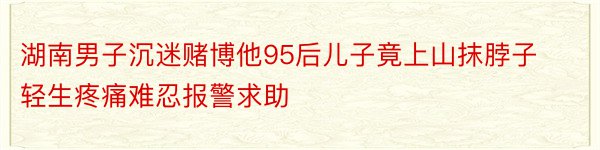 湖南男子沉迷赌博他95后儿子竟上山抹脖子轻生疼痛难忍报警求助