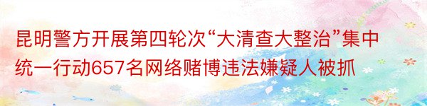 昆明警方开展第四轮次“大清查大整治”集中统一行动657名网络赌博违法嫌疑人被抓