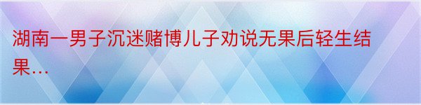 湖南一男子沉迷赌博儿子劝说无果后轻生结果…