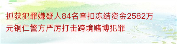 抓获犯罪嫌疑人84名查扣冻结资金2582万元铜仁警方严厉打击跨境赌博犯罪