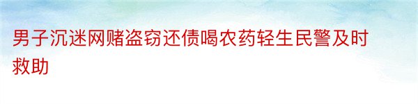 男子沉迷网赌盗窃还债喝农药轻生民警及时救助