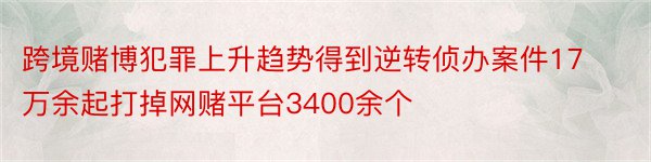 跨境赌博犯罪上升趋势得到逆转侦办案件17万余起打掉网赌平台3400余个