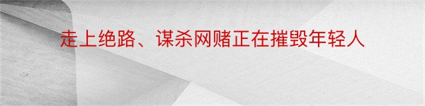 走上绝路、谋杀网赌正在摧毁年轻人