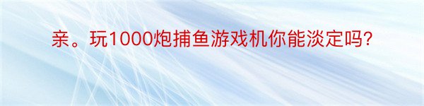 亲。玩1000炮捕鱼游戏机你能淡定吗？