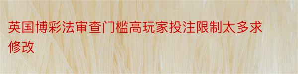 英国博彩法审查门槛高玩家投注限制太多求修改